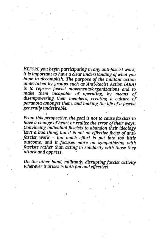 BEFORE you begin participating in any anti-fascist work, it is important to have a clear understanding of what you hope to accomplish. The purpose of the militant action undertaken by groups such as Anti-Racist Action (ARA) is to repress fascist movements/organizations and to make them incapable of operating, by means of disempowering their members, creating a culture of paranoia amongst them, and making the life of a fascist generally undesirable.  From this perspective, the goal is not to cause fascists to have a change of heart or realize the error of their ways. Convincing individual fascists to abandon their ideology isn’t a bad thing, but it is not an effective focus of anti- Jascist work — too much effort is put into too little outcome, and it focuses more_on sympathizing with Jascists rather than acting in solidarity with those they attack and oppress. :  On the other hand, militantly disrupting fascist activity wherever it arises is both fun and effective! 